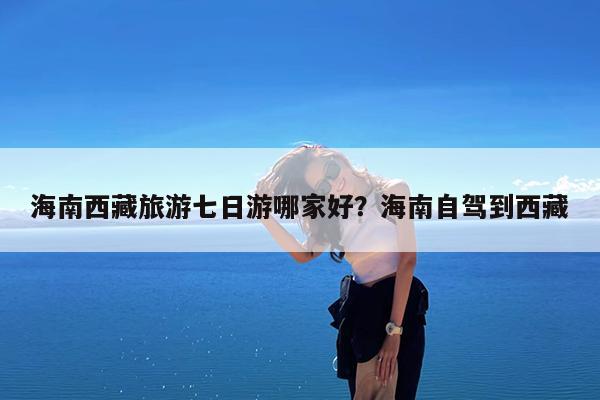 海南西藏旅游七日游哪家好?海南自驾到西藏