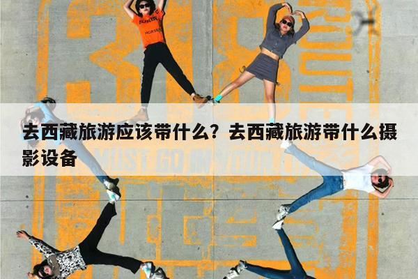 去西藏旅游应该带什么?去西藏旅游带什么摄影设备