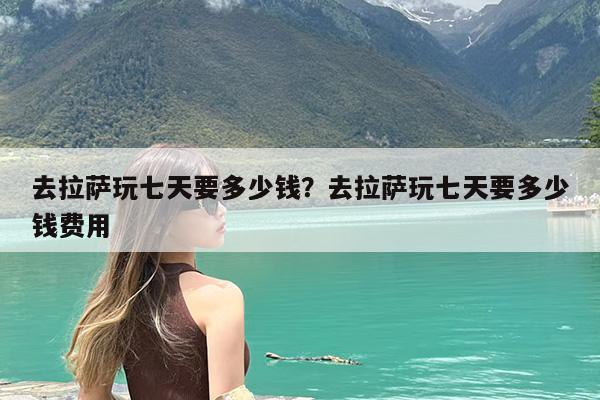 去拉萨玩七天要多少钱?去拉萨玩七天要多少钱费用