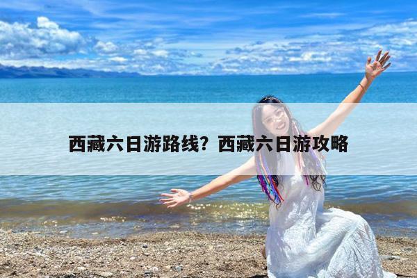 西藏六日游路线?西藏六日游攻略