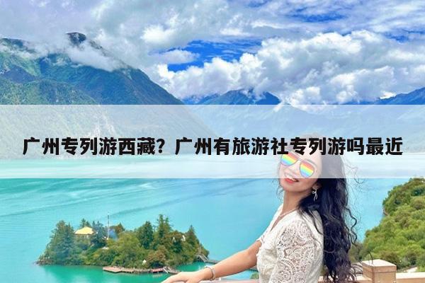 广州专列游西藏?广州有旅游社专列游吗最近