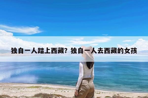 独自一人踏上西藏?独自一人去西藏的女孩