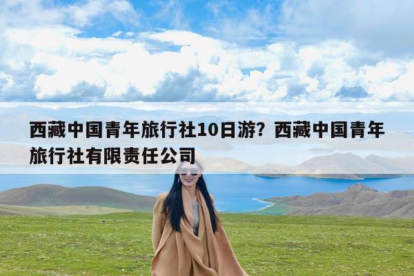 西藏中国青年旅行社10日游?西藏中国青年旅行社有限责任公司
