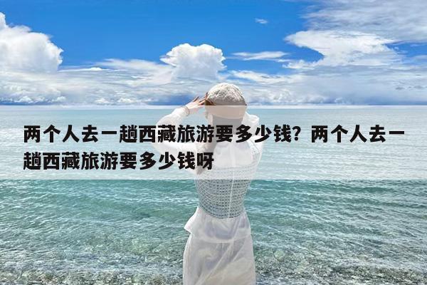 两个人去一趟西藏旅游要多少钱?两个人去一趟西藏旅游要多少钱呀