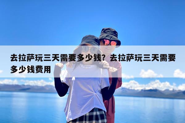 去拉萨玩三天需要多少钱?去拉萨玩三天需要多少钱费用