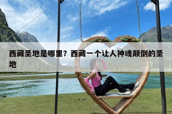 西藏圣地是哪里?西藏一个让人神魂颠倒的圣地