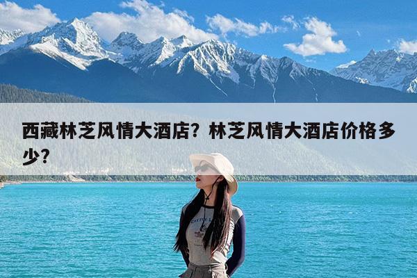 西藏林芝风情大酒店?林芝风情大酒店价格多少?