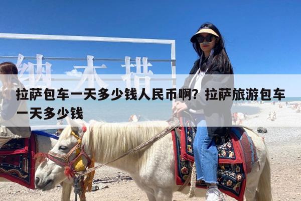 拉萨包车一天多少钱人民币啊?拉萨旅游包车一天多少钱