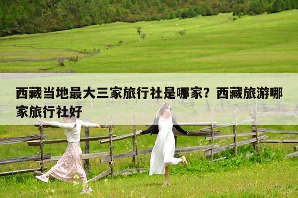 西藏当地最大三家旅行社是哪家?西藏旅游哪家旅行社好