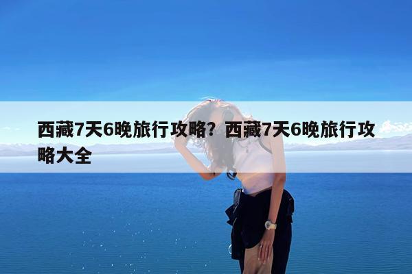 西藏7天6晚旅行攻略?西藏7天6晚旅行攻略大全