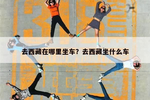 去西藏在哪里坐车?去西藏坐什么车