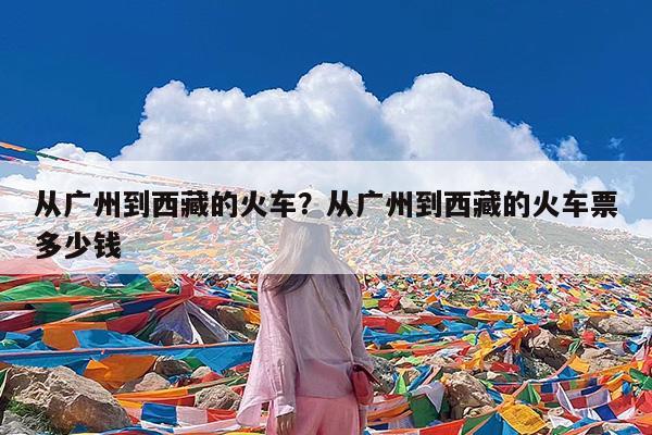从广州到西藏的火车?从广州到西藏的火车票多少钱