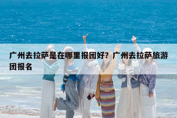 广州去拉萨是在哪里报团好?广州去拉萨旅游团报名