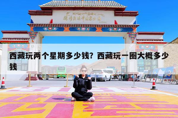 西藏玩两个星期多少钱?西藏玩一圈大概多少钱