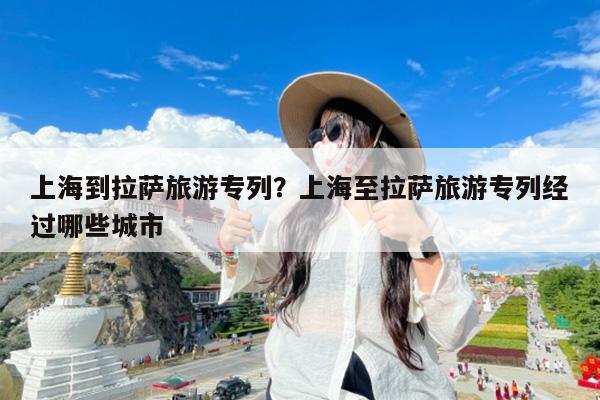 上海到拉萨旅游专列?上海至拉萨旅游专列经过哪些城市