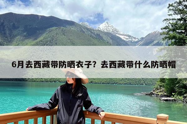 6月去西藏带防晒衣子?去西藏带什么防晒帽