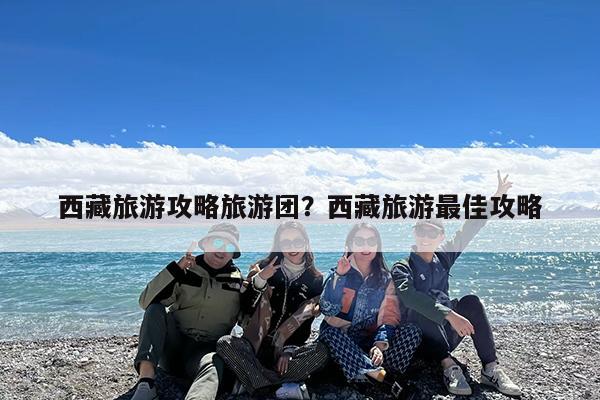 西藏旅游攻略旅游团?西藏旅游最佳攻略