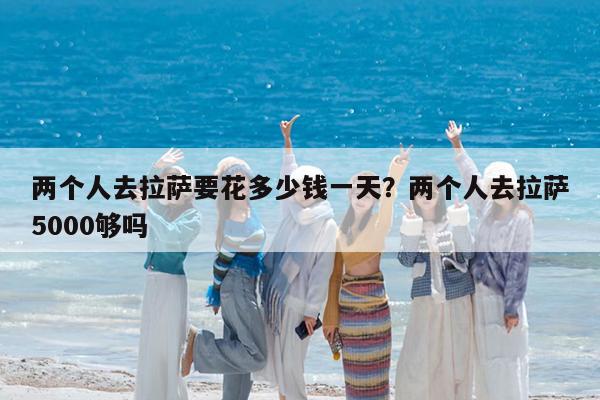 两个人去拉萨要花多少钱一天?两个人去拉萨5000够吗