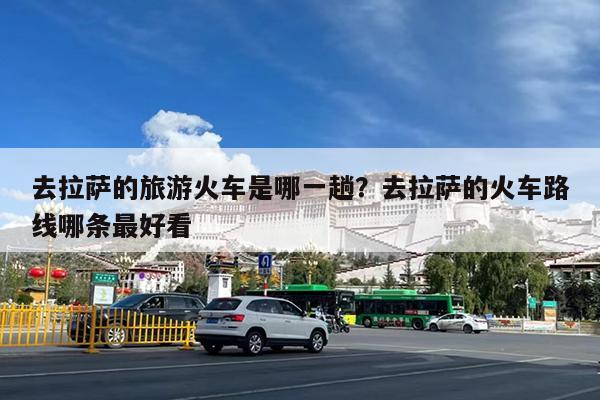 去拉萨的旅游火车是哪一趟?去拉萨的火车路线哪条最好看