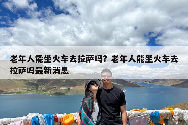 老年人能坐火车去拉萨吗?老年人能坐火车去拉萨吗最新消息