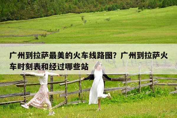 广州到拉萨最美的火车线路图?广州到拉萨火车时刻表和经过哪些站