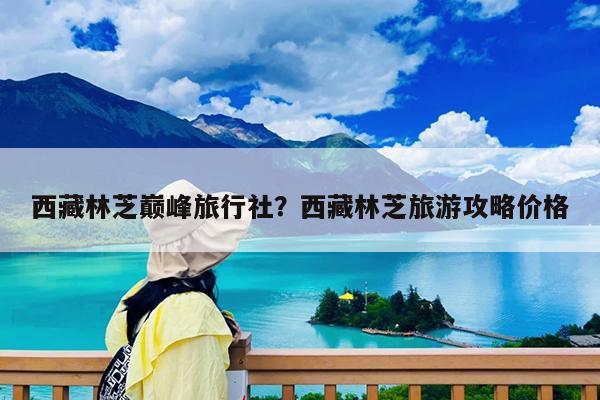 西藏林芝巅峰旅行社?西藏林芝旅游攻略价格