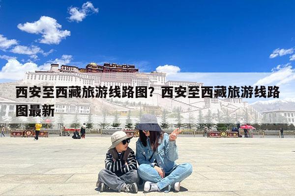 西安至西藏旅游线路图?西安至西藏旅游线路图最新