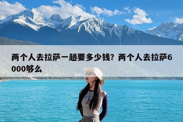 两个人去拉萨一趟要多少钱?两个人去拉萨6000够么