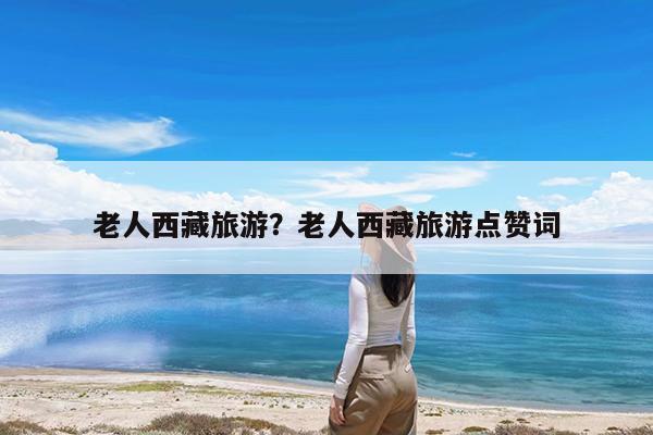 老人西藏旅游?老人西藏旅游点赞词