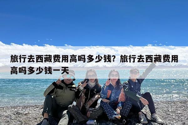 旅行去西藏费用高吗多少钱?旅行去西藏费用高吗多少钱一天