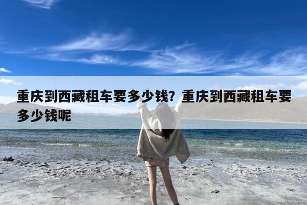 重庆到西藏租车要多少钱?重庆到西藏租车要多少钱呢