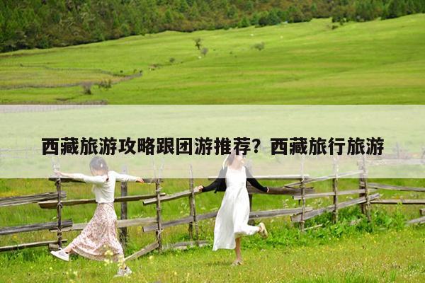 西藏旅游攻略跟团游推荐?西藏旅行旅游