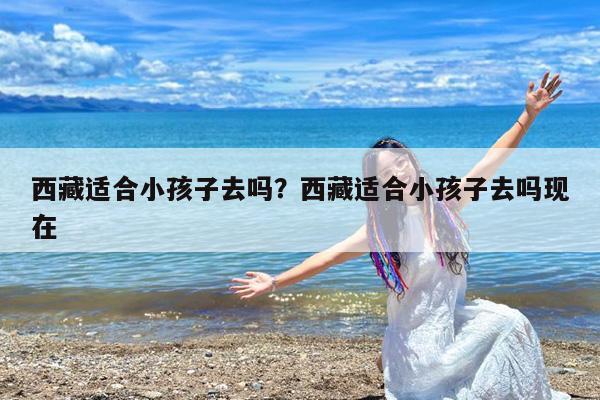 西藏适合小孩子去吗?西藏适合小孩子去吗现在