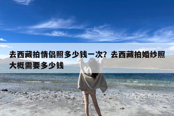 去西藏拍情侣照多少钱一次?去西藏拍婚纱照大概需要多少钱