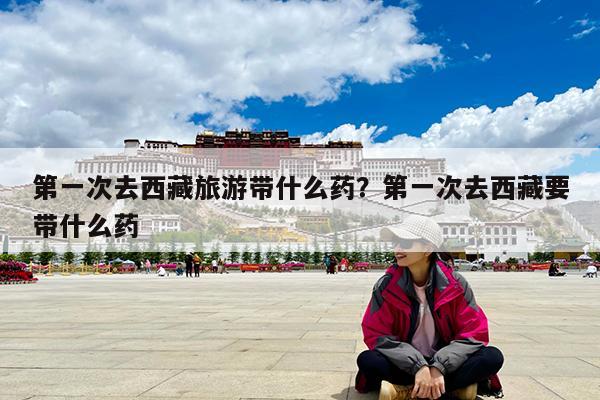 第一次去西藏旅游带什么药?第一次去西藏要带什么药