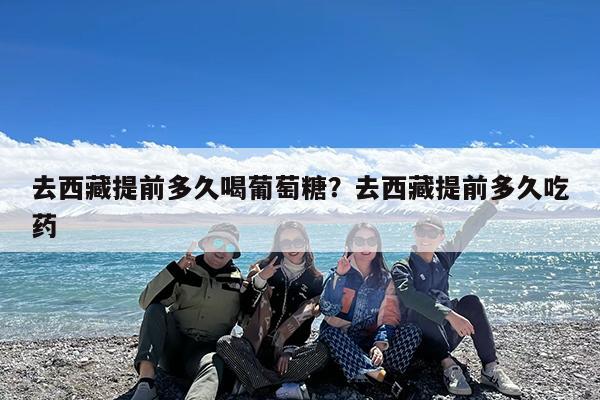 去西藏提前多久喝葡萄糖?去西藏提前多久吃药