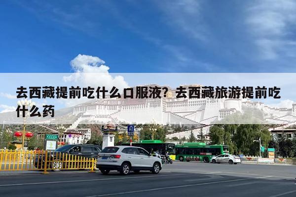 去西藏提前吃什么口服液?去西藏旅游提前吃什么药