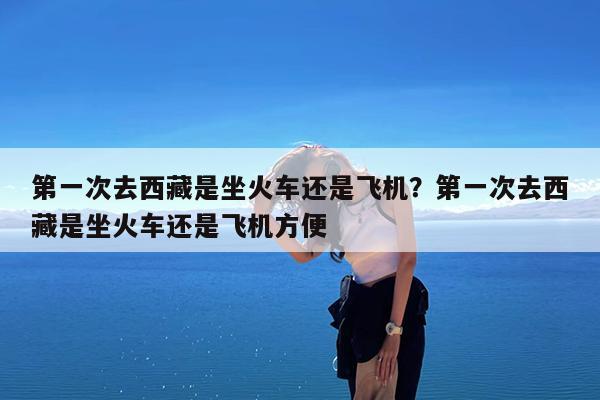 第一次去西藏是坐火车还是飞机?第一次去西藏是坐火车还是飞机方便
