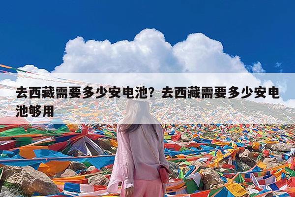 去西藏需要多少安电池?去西藏需要多少安电池够用