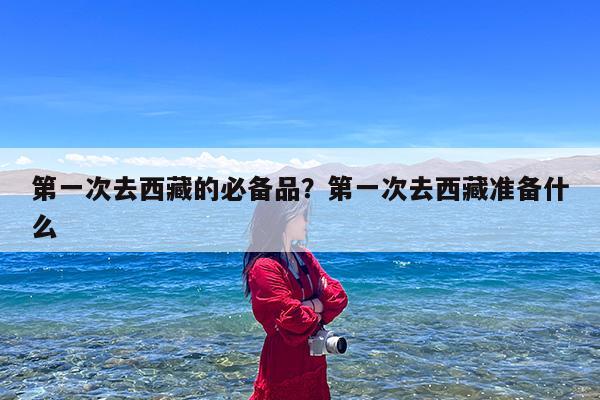 第一次去西藏的必备品?第一次去西藏准备什么