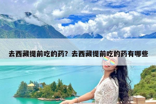 去西藏提前吃的药?去西藏提前吃的药有哪些