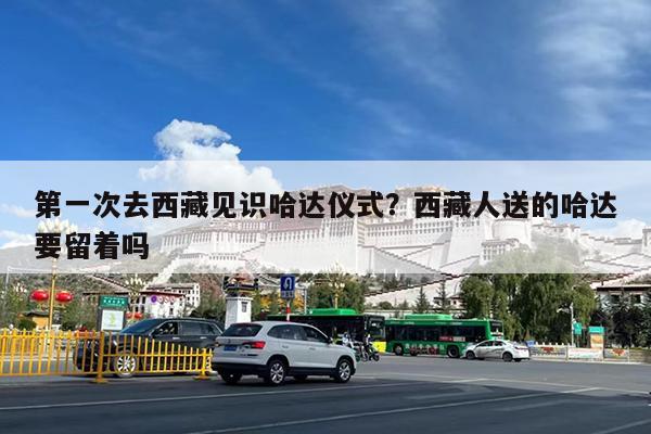 第一次去西藏见识哈达仪式?西藏人送的哈达要留着吗