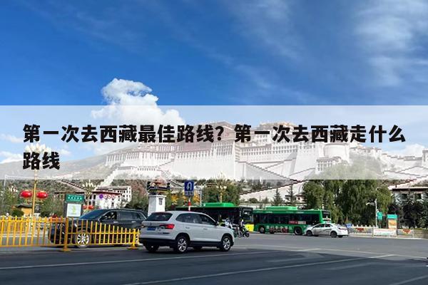 第一次去西藏最佳路线?第一次去西藏走什么路线