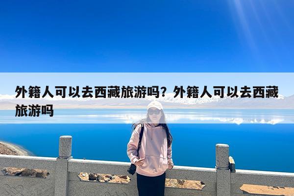 外籍人可以去西藏旅游吗?外籍人可以去西藏旅游吗