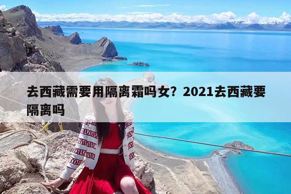 去西藏需要用隔离霜吗女?2021去西藏要隔离吗