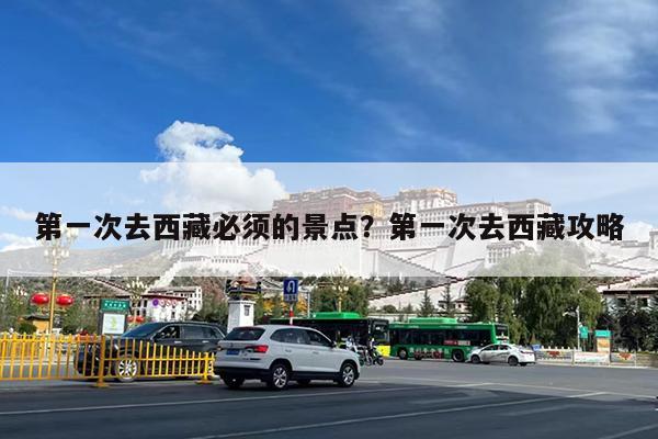 第一次去西藏必须的景点?第一次去西藏攻略