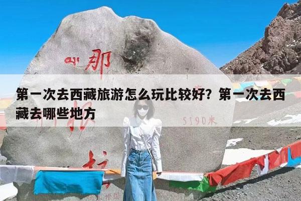 第一次去西藏旅游怎么玩比较好?第一次去西藏去哪些地方