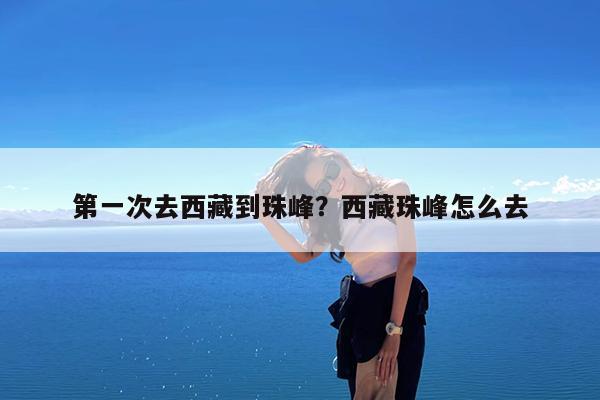 第一次去西藏到珠峰?西藏珠峰怎么去