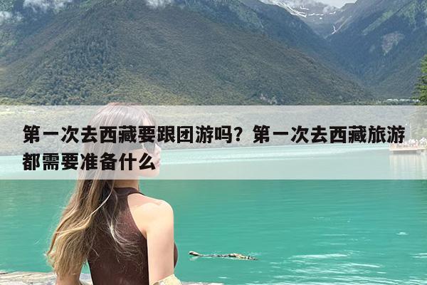 第一次去西藏要跟团游吗?第一次去西藏旅游都需要准备什么