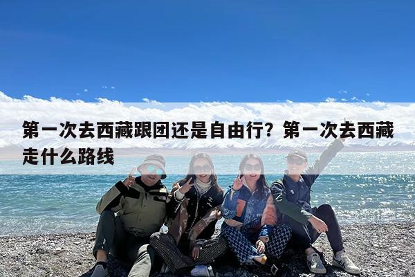 第一次去西藏跟团还是自由行?第一次去西藏走什么路线